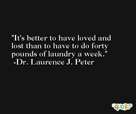 It's better to have loved and lost than to have to do forty pounds of laundry a week. -Dr. Laurence J. Peter