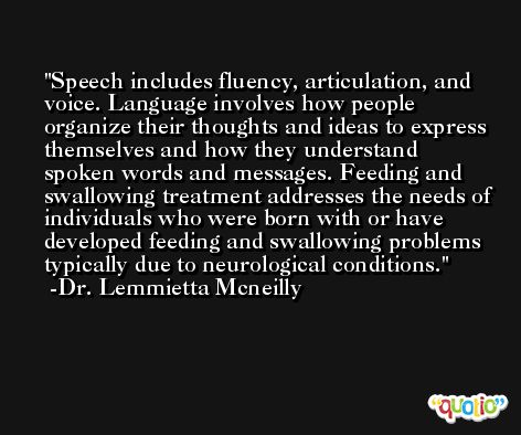 Speech includes fluency, articulation, and voice. Language involves how people organize their thoughts and ideas to express themselves and how they understand spoken words and messages. Feeding and swallowing treatment addresses the needs of individuals who were born with or have developed feeding and swallowing problems typically due to neurological conditions. -Dr. Lemmietta Mcneilly