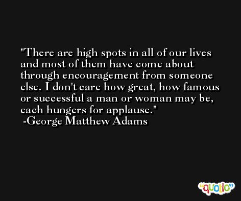 There are high spots in all of our lives and most of them have come about through encouragement from someone else. I don't care how great, how famous or successful a man or woman may be, each hungers for applause. -George Matthew Adams