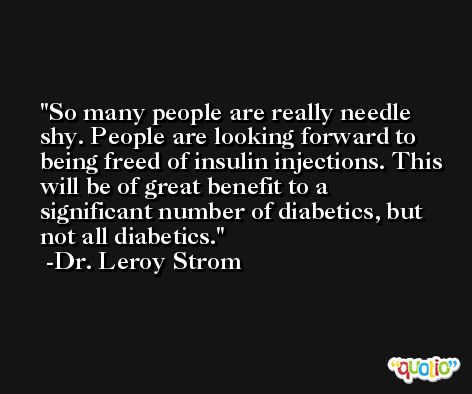 So many people are really needle shy. People are looking forward to being freed of insulin injections. This will be of great benefit to a significant number of diabetics, but not all diabetics. -Dr. Leroy Strom