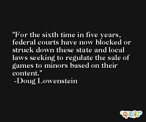 For the sixth time in five years, federal courts have now blocked or struck down these state and local laws seeking to regulate the sale of games to minors based on their content. -Doug Lowenstein