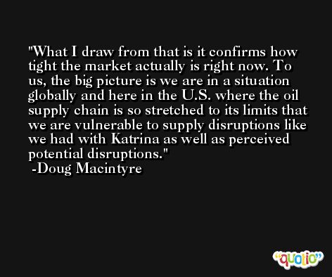 What I draw from that is it confirms how tight the market actually is right now. To us, the big picture is we are in a situation globally and here in the U.S. where the oil supply chain is so stretched to its limits that we are vulnerable to supply disruptions like we had with Katrina as well as perceived potential disruptions. -Doug Macintyre