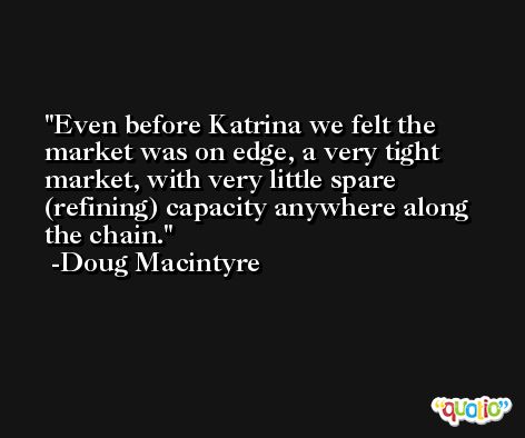 Even before Katrina we felt the market was on edge, a very tight market, with very little spare (refining) capacity anywhere along the chain. -Doug Macintyre