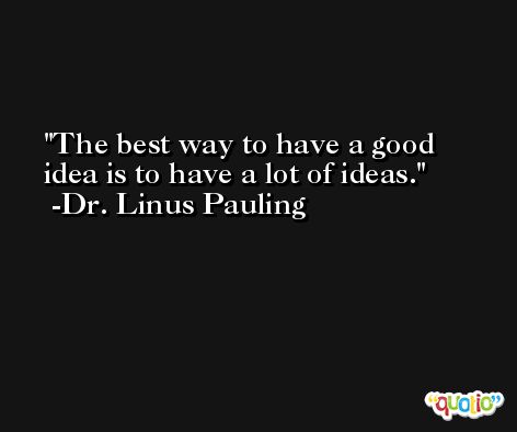 The best way to have a good idea is to have a lot of ideas. -Dr. Linus Pauling