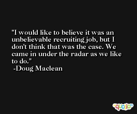 I would like to believe it was an unbelievable recruiting job, but I don't think that was the case. We came in under the radar as we like to do. -Doug Maclean
