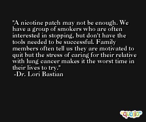A nicotine patch may not be enough. We have a group of smokers who are often interested in stopping, but don't have the tools needed to be successful. Family members often tell us they are motivated to quit but the stress of caring for their relative with lung cancer makes it the worst time in their lives to try. -Dr. Lori Bastian