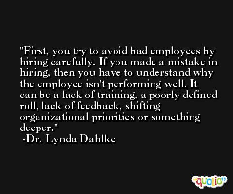 First, you try to avoid bad employees by hiring carefully. If you made a mistake in hiring, then you have to understand why the employee isn't performing well. It can be a lack of training, a poorly defined roll, lack of feedback, shifting organizational priorities or something deeper. -Dr. Lynda Dahlke
