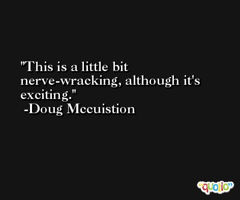 This is a little bit nerve-wracking, although it's exciting. -Doug Mccuistion