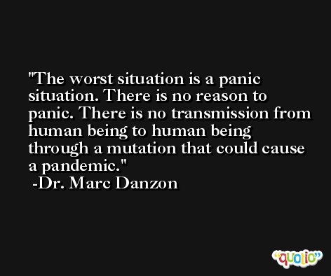 The worst situation is a panic situation. There is no reason to panic. There is no transmission from human being to human being through a mutation that could cause a pandemic. -Dr. Marc Danzon