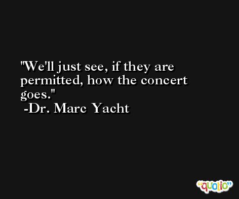 We'll just see, if they are permitted, how the concert goes. -Dr. Marc Yacht