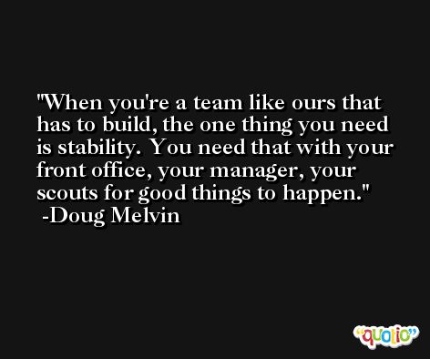 When you're a team like ours that has to build, the one thing you need is stability. You need that with your front office, your manager, your scouts for good things to happen. -Doug Melvin