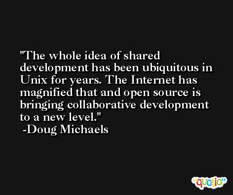 The whole idea of shared development has been ubiquitous in Unix for years. The Internet has magnified that and open source is bringing collaborative development to a new level. -Doug Michaels