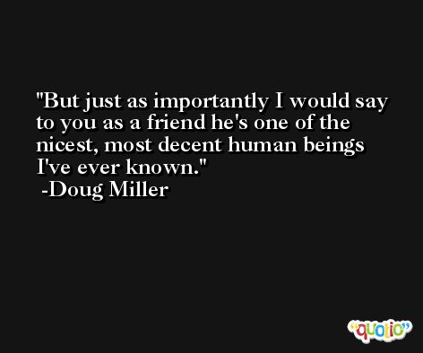 But just as importantly I would say to you as a friend he's one of the nicest, most decent human beings I've ever known. -Doug Miller