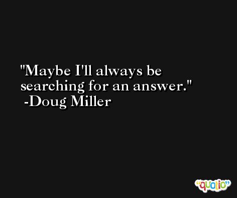 Maybe I'll always be searching for an answer. -Doug Miller