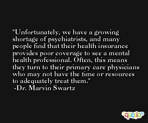 Unfortunately, we have a growing shortage of psychiatrists, and many people find that their health insurance provides poor coverage to see a mental health professional. Often, this means they turn to their primary care physicians who may not have the time or resources to adequately treat them. -Dr. Marvin Swartz