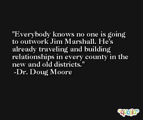 Everybody knows no one is going to outwork Jim Marshall. He's already traveling and building relationships in every county in the new and old districts. -Dr. Doug Moore