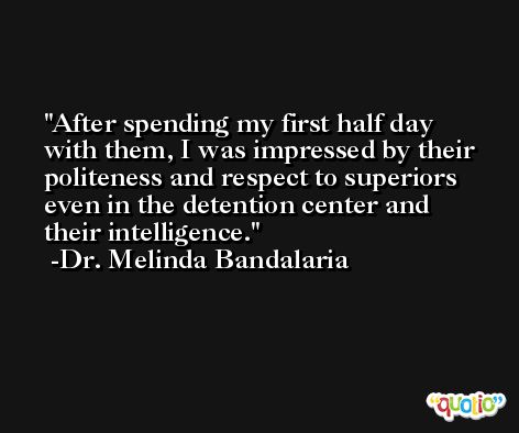 After spending my first half day with them, I was impressed by their politeness and respect to superiors even in the detention center and their intelligence. -Dr. Melinda Bandalaria