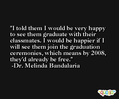 I told them I would be very happy to see them graduate with their classmates. I would be happier if I will see them join the graduation ceremonies, which means by 2008, they'd already be free. -Dr. Melinda Bandalaria