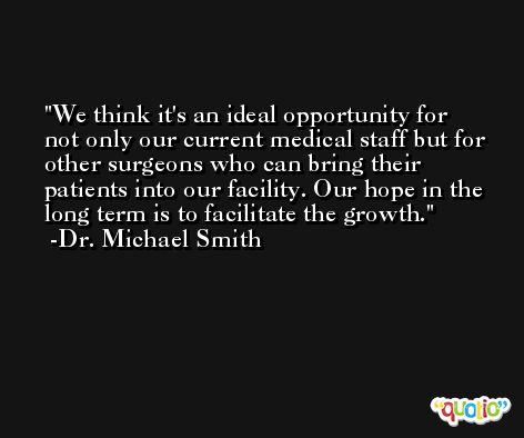 We think it's an ideal opportunity for not only our current medical staff but for other surgeons who can bring their patients into our facility. Our hope in the long term is to facilitate the growth. -Dr. Michael Smith