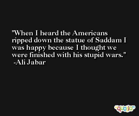 When I heard the Americans ripped down the statue of Saddam I was happy because I thought we were finished with his stupid wars. -Ali Jabar