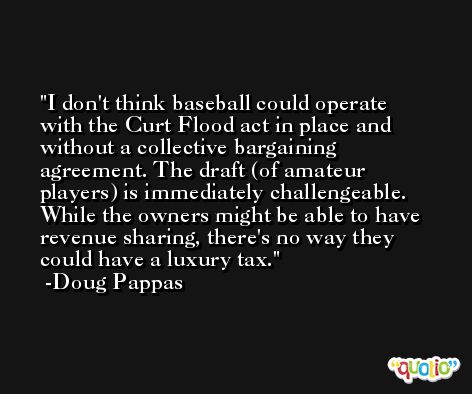 I don't think baseball could operate with the Curt Flood act in place and without a collective bargaining agreement. The draft (of amateur players) is immediately challengeable. While the owners might be able to have revenue sharing, there's no way they could have a luxury tax. -Doug Pappas