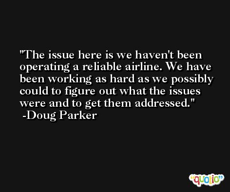 The issue here is we haven't been operating a reliable airline. We have been working as hard as we possibly could to figure out what the issues were and to get them addressed. -Doug Parker