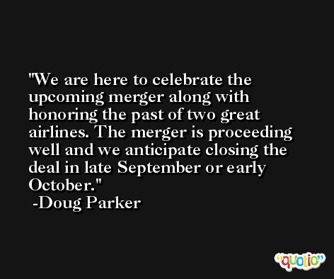 We are here to celebrate the upcoming merger along with honoring the past of two great airlines. The merger is proceeding well and we anticipate closing the deal in late September or early October. -Doug Parker