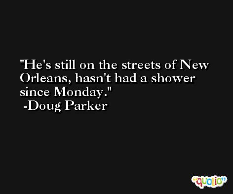 He's still on the streets of New Orleans, hasn't had a shower since Monday. -Doug Parker