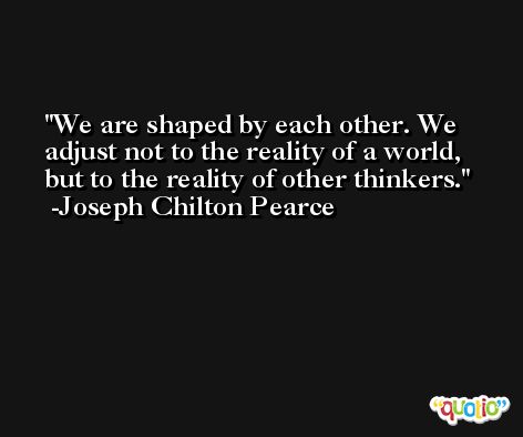 We are shaped by each other. We adjust not to the reality of a world, but to the reality of other thinkers. -Joseph Chilton Pearce