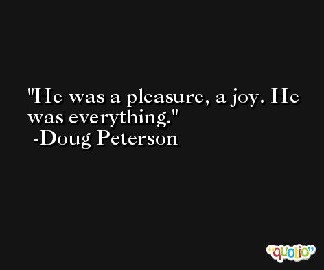 He was a pleasure, a joy. He was everything. -Doug Peterson