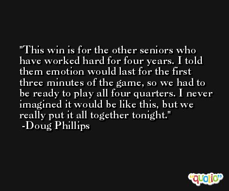 This win is for the other seniors who have worked hard for four years. I told them emotion would last for the first three minutes of the game, so we had to be ready to play all four quarters. I never imagined it would be like this, but we really put it all together tonight. -Doug Phillips