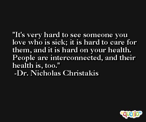 It's very hard to see someone you love who is sick; it is hard to care for them, and it is hard on your health. People are interconnected, and their health is, too. -Dr. Nicholas Christakis