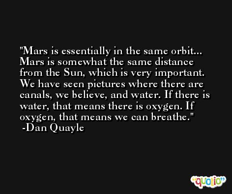 Mars is essentially in the same orbit... Mars is somewhat the same distance from the Sun, which is very important. We have seen pictures where there are canals, we believe, and water. If there is water, that means there is oxygen. If oxygen, that means we can breathe. -Dan Quayle