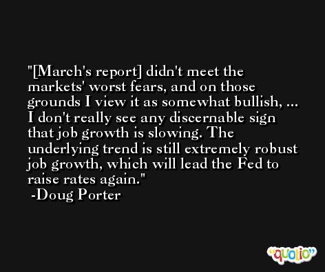 [March's report] didn't meet the markets' worst fears, and on those grounds I view it as somewhat bullish, ... I don't really see any discernable sign that job growth is slowing. The underlying trend is still extremely robust job growth, which will lead the Fed to raise rates again. -Doug Porter