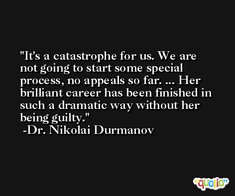 It's a catastrophe for us. We are not going to start some special process, no appeals so far. ... Her brilliant career has been finished in such a dramatic way without her being guilty. -Dr. Nikolai Durmanov