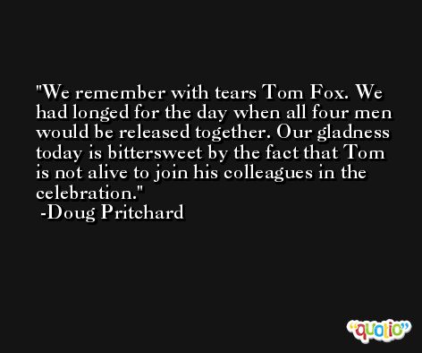 We remember with tears Tom Fox. We had longed for the day when all four men would be released together. Our gladness today is bittersweet by the fact that Tom is not alive to join his colleagues in the celebration. -Doug Pritchard