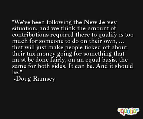 We've been following the New Jersey situation, and we think the amount of contributions required there to qualify is too much for someone to do on their own, ... that will just make people ticked off about their tax money going for something that must be done fairly, on an equal basis, the same for both sides. It can be. And it should be. -Doug Ramsey