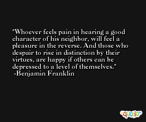 Whoever feels pain in hearing a good character of his neighbor, will feel a pleasure in the reverse. And those who despair to rise in distinction by their virtues, are happy if others can be depressed to a level of themselves. -Benjamin Franklin