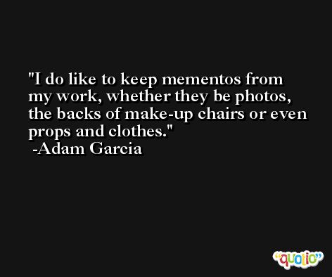 I do like to keep mementos from my work, whether they be photos, the backs of make-up chairs or even props and clothes. -Adam Garcia