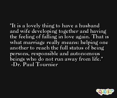 It is a lovely thing to have a husband and wife developing together and having the feeling of falling in love again. That is what marriage really means: helping one another to reach the full status of being persons, responsible and autonomous beings who do not run away from life. -Dr. Paul Tournier