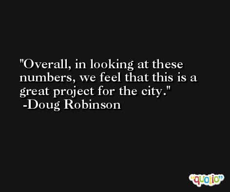 Overall, in looking at these numbers, we feel that this is a great project for the city. -Doug Robinson