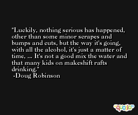 Luckily, nothing serious has happened, other than some minor scrapes and bumps and cuts, but the way it's going, with all the alcohol, it's just a matter of time, ... It's not a good mix the water and that many kids on makeshift rafts drinking. -Doug Robinson