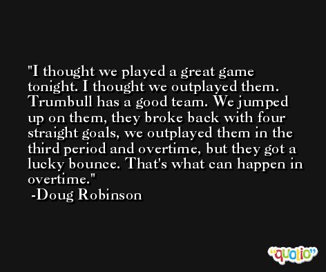 I thought we played a great game tonight. I thought we outplayed them. Trumbull has a good team. We jumped up on them, they broke back with four straight goals, we outplayed them in the third period and overtime, but they got a lucky bounce. That's what can happen in overtime. -Doug Robinson