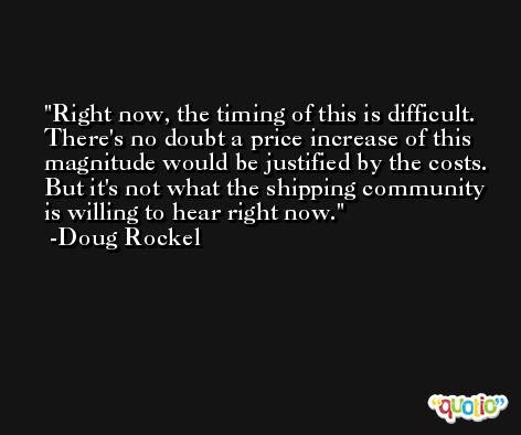 Right now, the timing of this is difficult. There's no doubt a price increase of this magnitude would be justified by the costs. But it's not what the shipping community is willing to hear right now. -Doug Rockel