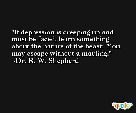 If depression is creeping up and must be faced, learn something about the nature of the beast: You may escape without a mauling. -Dr. R. W. Shepherd
