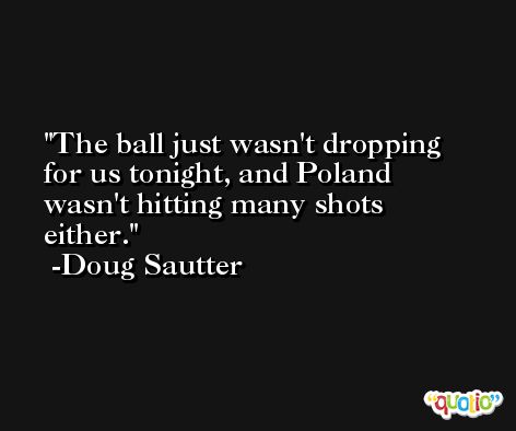 The ball just wasn't dropping for us tonight, and Poland wasn't hitting many shots either. -Doug Sautter