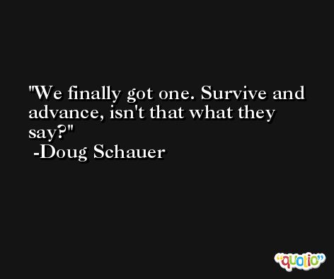 We finally got one. Survive and advance, isn't that what they say? -Doug Schauer