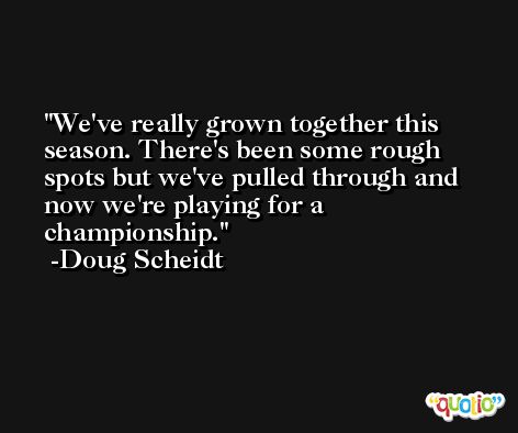 We've really grown together this season. There's been some rough spots but we've pulled through and now we're playing for a championship. -Doug Scheidt