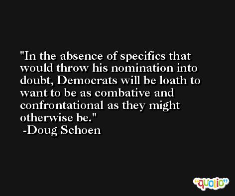 In the absence of specifics that would throw his nomination into doubt, Democrats will be loath to want to be as combative and confrontational as they might otherwise be. -Doug Schoen