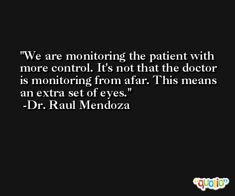We are monitoring the patient with more control. It's not that the doctor is monitoring from afar. This means an extra set of eyes. -Dr. Raul Mendoza